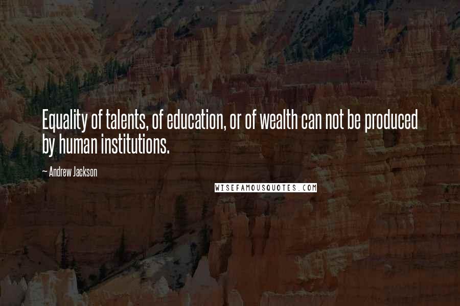 Andrew Jackson Quotes: Equality of talents, of education, or of wealth can not be produced by human institutions.