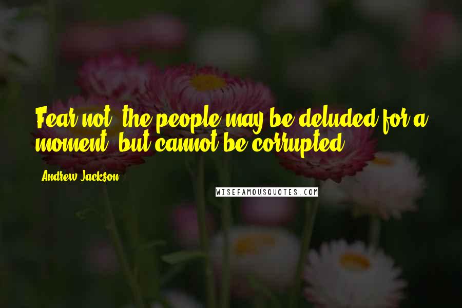 Andrew Jackson Quotes: Fear not, the people may be deluded for a moment, but cannot be corrupted.