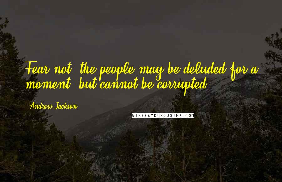 Andrew Jackson Quotes: Fear not, the people may be deluded for a moment, but cannot be corrupted.