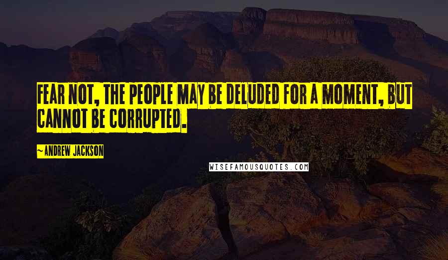 Andrew Jackson Quotes: Fear not, the people may be deluded for a moment, but cannot be corrupted.