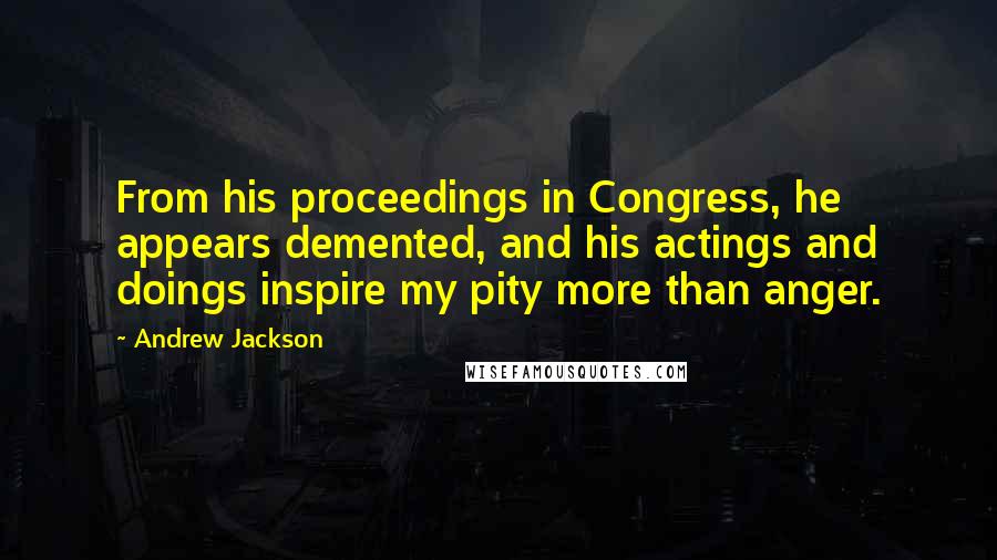 Andrew Jackson Quotes: From his proceedings in Congress, he appears demented, and his actings and doings inspire my pity more than anger.