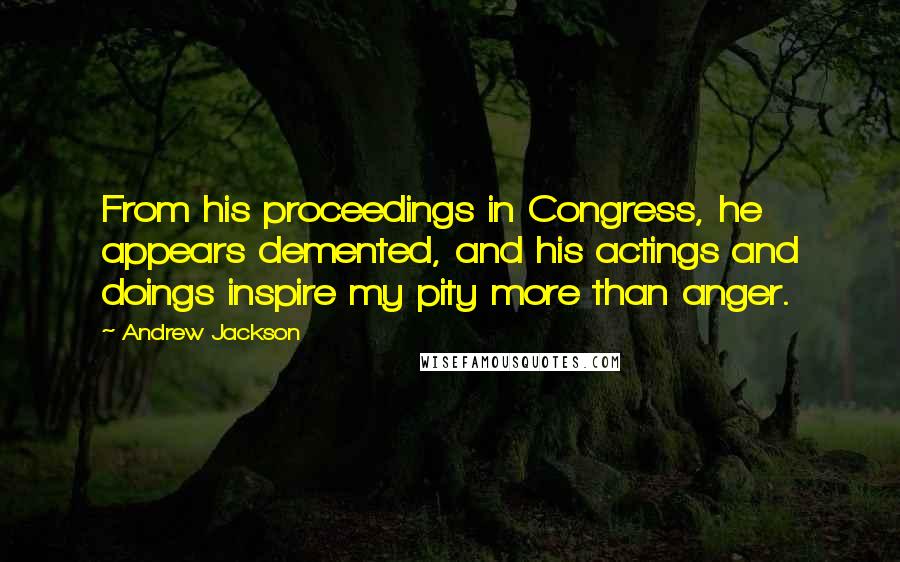 Andrew Jackson Quotes: From his proceedings in Congress, he appears demented, and his actings and doings inspire my pity more than anger.