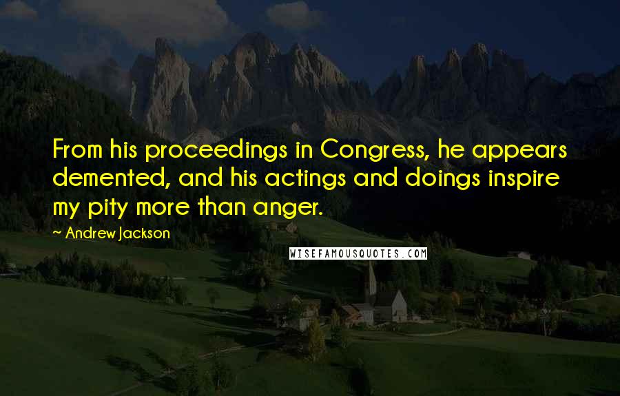 Andrew Jackson Quotes: From his proceedings in Congress, he appears demented, and his actings and doings inspire my pity more than anger.