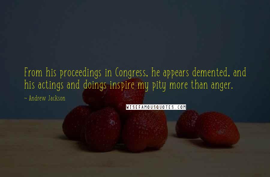 Andrew Jackson Quotes: From his proceedings in Congress, he appears demented, and his actings and doings inspire my pity more than anger.