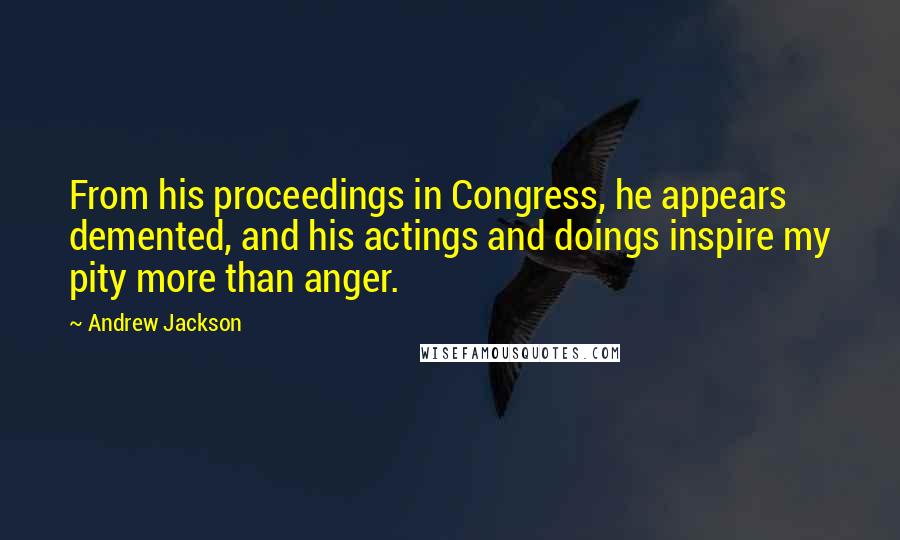 Andrew Jackson Quotes: From his proceedings in Congress, he appears demented, and his actings and doings inspire my pity more than anger.