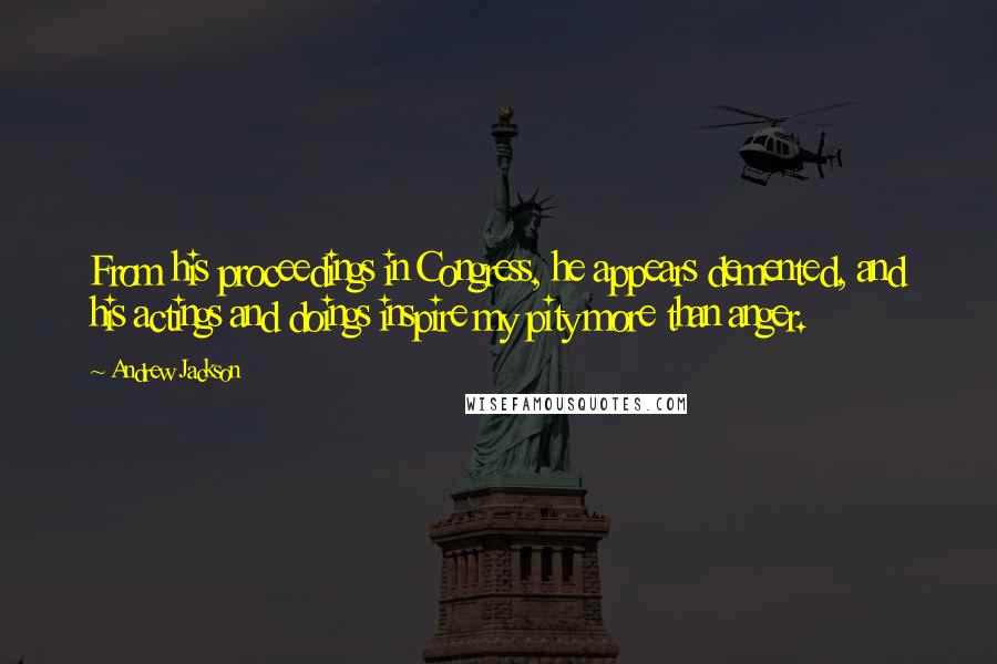 Andrew Jackson Quotes: From his proceedings in Congress, he appears demented, and his actings and doings inspire my pity more than anger.