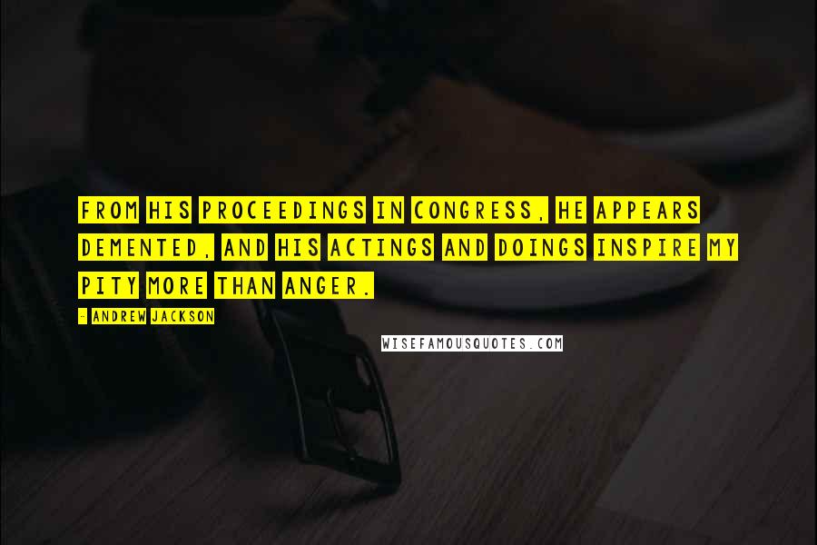 Andrew Jackson Quotes: From his proceedings in Congress, he appears demented, and his actings and doings inspire my pity more than anger.