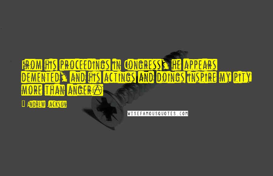 Andrew Jackson Quotes: From his proceedings in Congress, he appears demented, and his actings and doings inspire my pity more than anger.