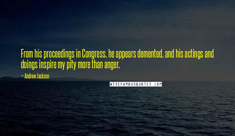 Andrew Jackson Quotes: From his proceedings in Congress, he appears demented, and his actings and doings inspire my pity more than anger.