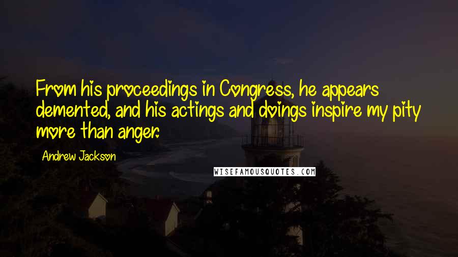 Andrew Jackson Quotes: From his proceedings in Congress, he appears demented, and his actings and doings inspire my pity more than anger.