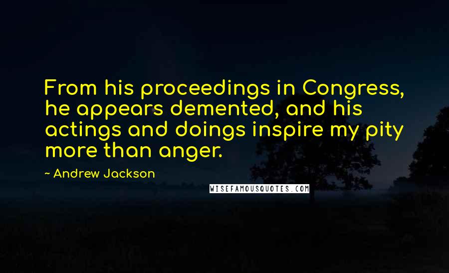 Andrew Jackson Quotes: From his proceedings in Congress, he appears demented, and his actings and doings inspire my pity more than anger.