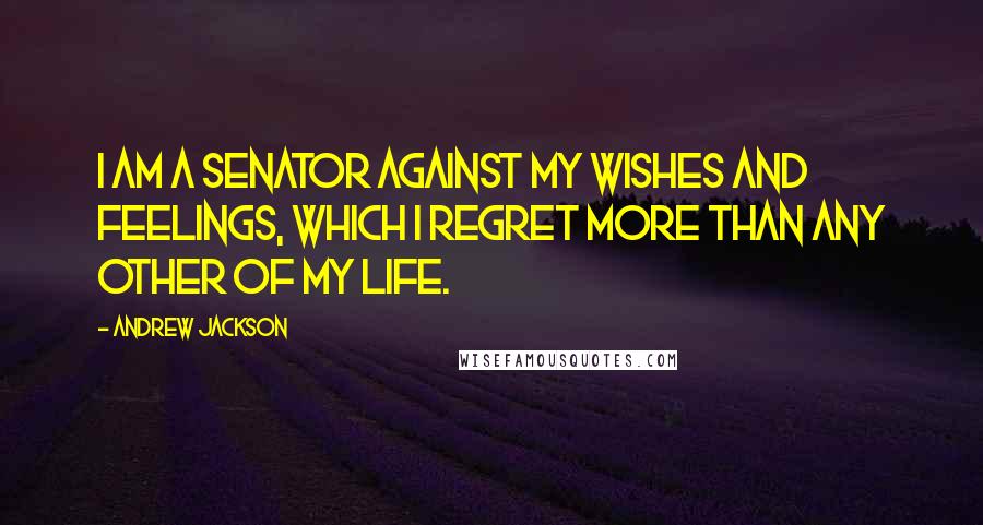 Andrew Jackson Quotes: I am a Senator against my wishes and feelings, which I regret more than any other of my life.