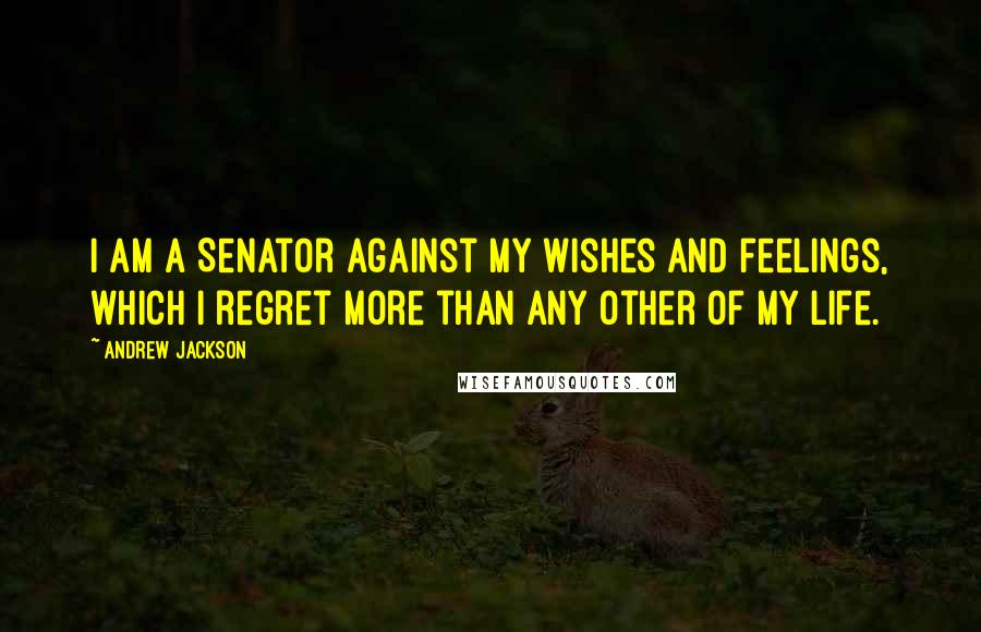 Andrew Jackson Quotes: I am a Senator against my wishes and feelings, which I regret more than any other of my life.