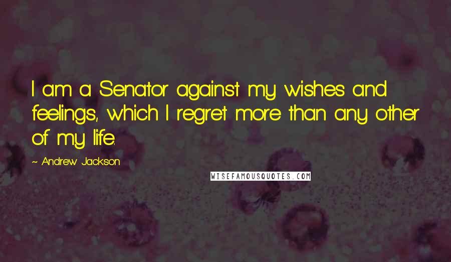 Andrew Jackson Quotes: I am a Senator against my wishes and feelings, which I regret more than any other of my life.