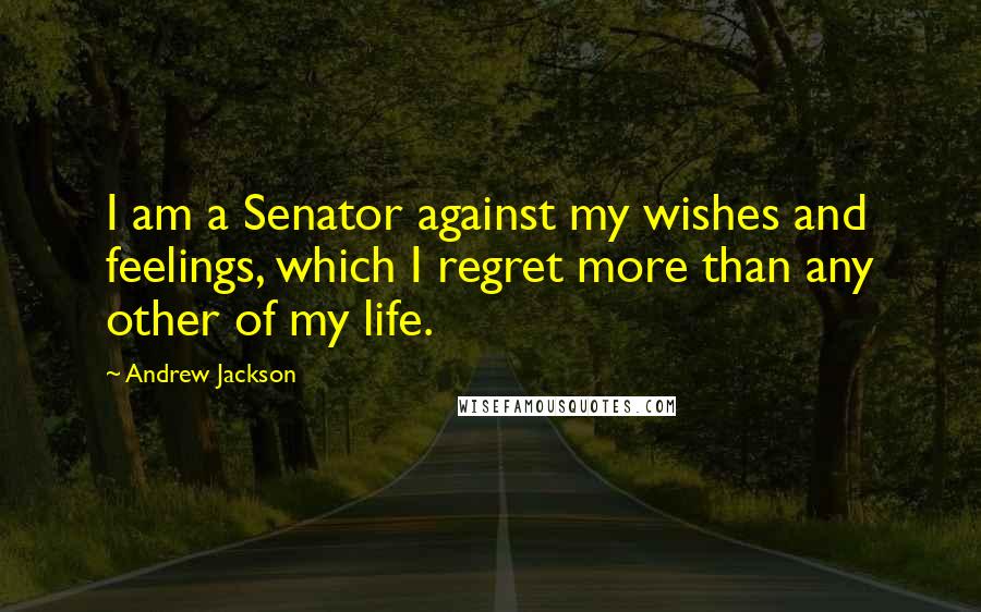 Andrew Jackson Quotes: I am a Senator against my wishes and feelings, which I regret more than any other of my life.