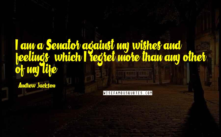 Andrew Jackson Quotes: I am a Senator against my wishes and feelings, which I regret more than any other of my life.