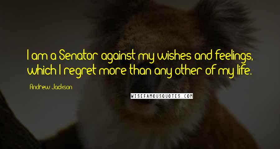 Andrew Jackson Quotes: I am a Senator against my wishes and feelings, which I regret more than any other of my life.