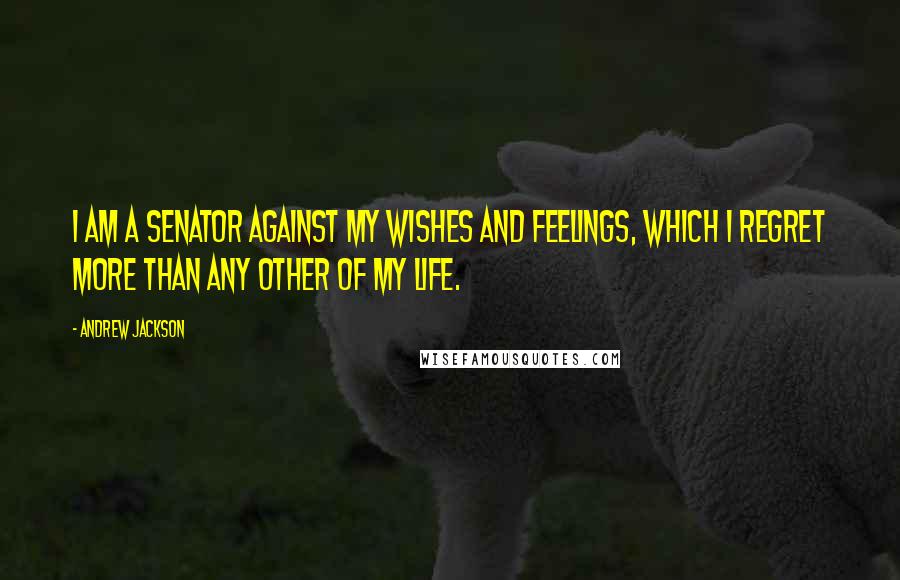 Andrew Jackson Quotes: I am a Senator against my wishes and feelings, which I regret more than any other of my life.