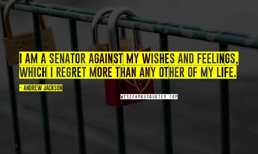 Andrew Jackson Quotes: I am a Senator against my wishes and feelings, which I regret more than any other of my life.