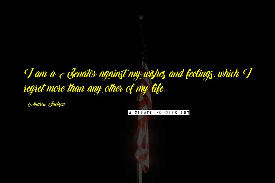 Andrew Jackson Quotes: I am a Senator against my wishes and feelings, which I regret more than any other of my life.