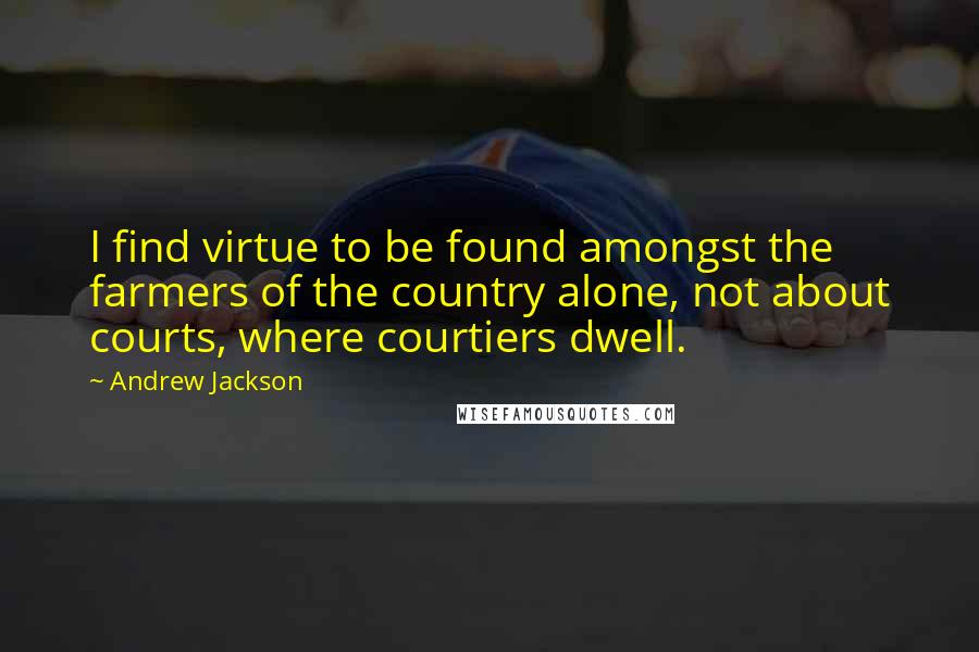 Andrew Jackson Quotes: I find virtue to be found amongst the farmers of the country alone, not about courts, where courtiers dwell.
