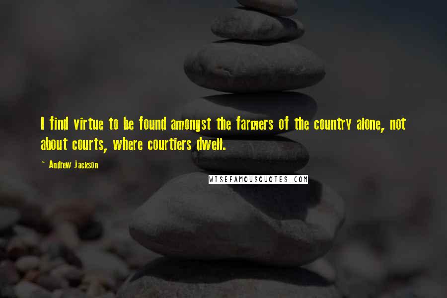 Andrew Jackson Quotes: I find virtue to be found amongst the farmers of the country alone, not about courts, where courtiers dwell.