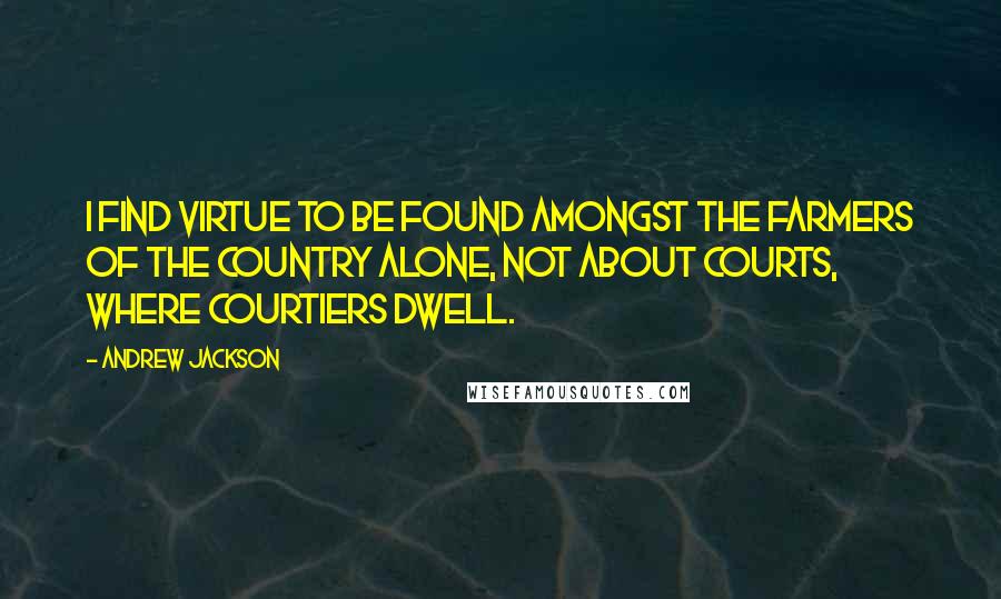 Andrew Jackson Quotes: I find virtue to be found amongst the farmers of the country alone, not about courts, where courtiers dwell.