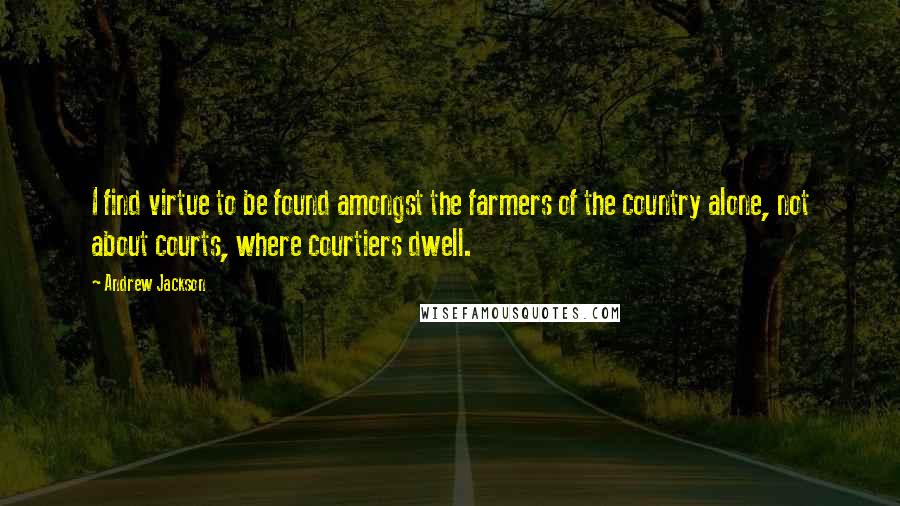 Andrew Jackson Quotes: I find virtue to be found amongst the farmers of the country alone, not about courts, where courtiers dwell.