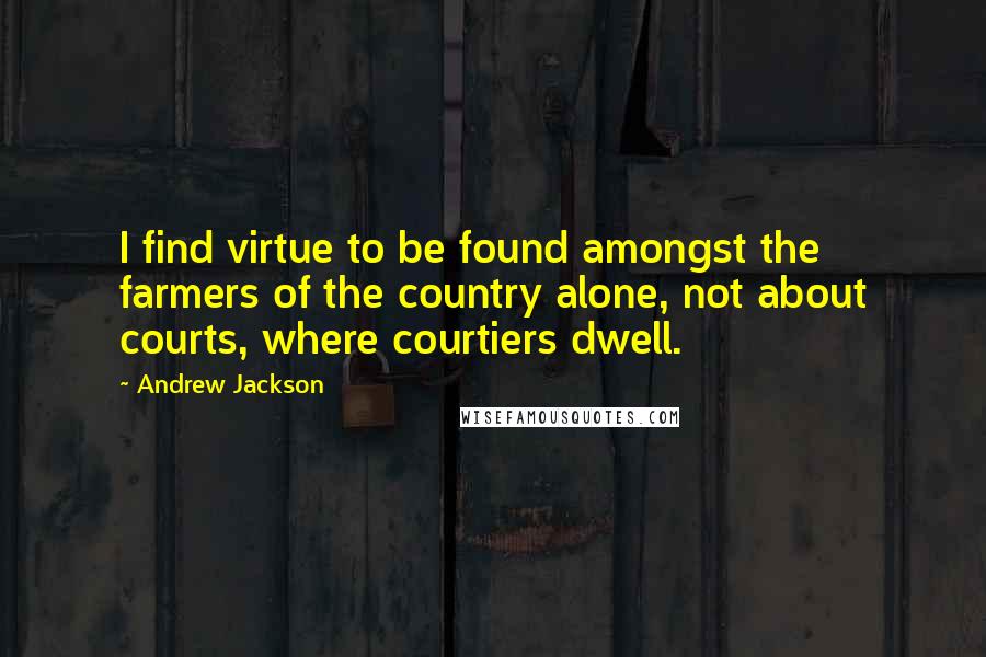 Andrew Jackson Quotes: I find virtue to be found amongst the farmers of the country alone, not about courts, where courtiers dwell.