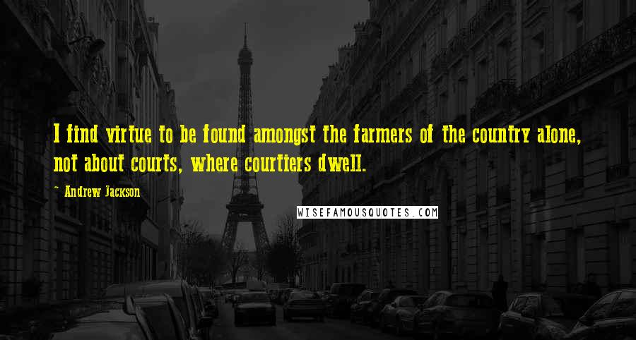 Andrew Jackson Quotes: I find virtue to be found amongst the farmers of the country alone, not about courts, where courtiers dwell.