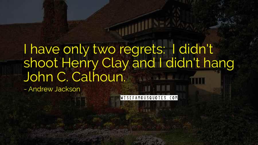 Andrew Jackson Quotes: I have only two regrets:  I didn't shoot Henry Clay and I didn't hang John C. Calhoun.