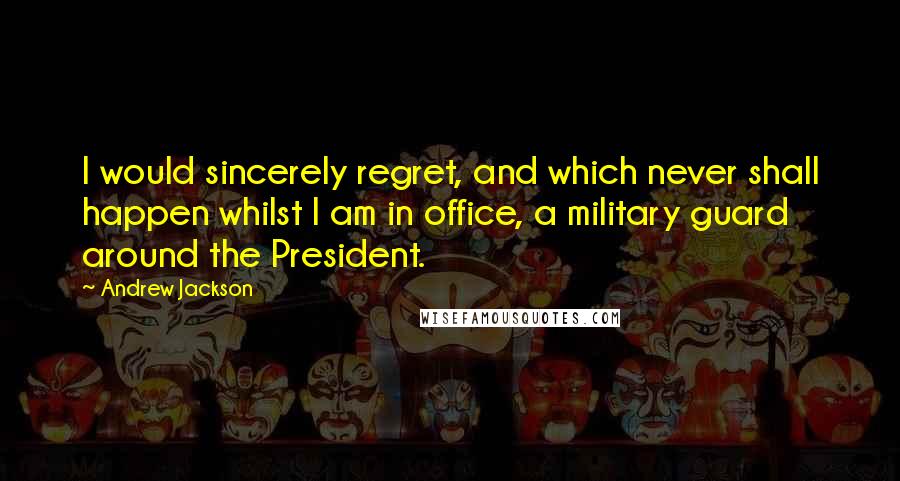 Andrew Jackson Quotes: I would sincerely regret, and which never shall happen whilst I am in office, a military guard around the President.