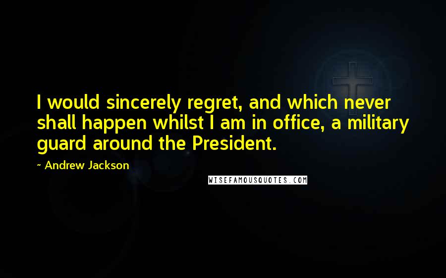 Andrew Jackson Quotes: I would sincerely regret, and which never shall happen whilst I am in office, a military guard around the President.