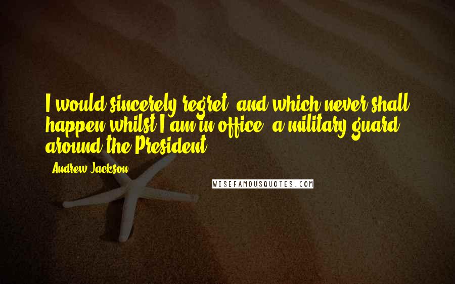 Andrew Jackson Quotes: I would sincerely regret, and which never shall happen whilst I am in office, a military guard around the President.