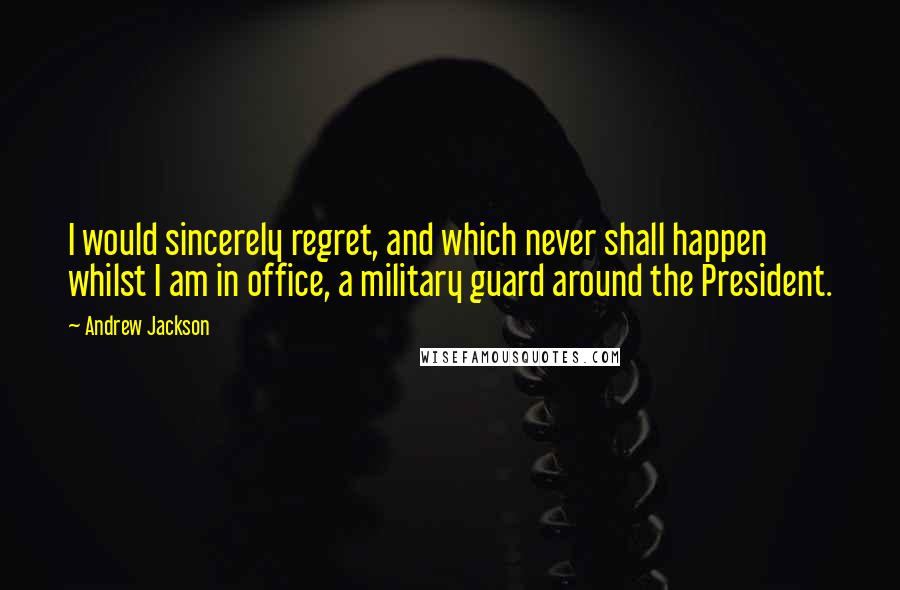 Andrew Jackson Quotes: I would sincerely regret, and which never shall happen whilst I am in office, a military guard around the President.
