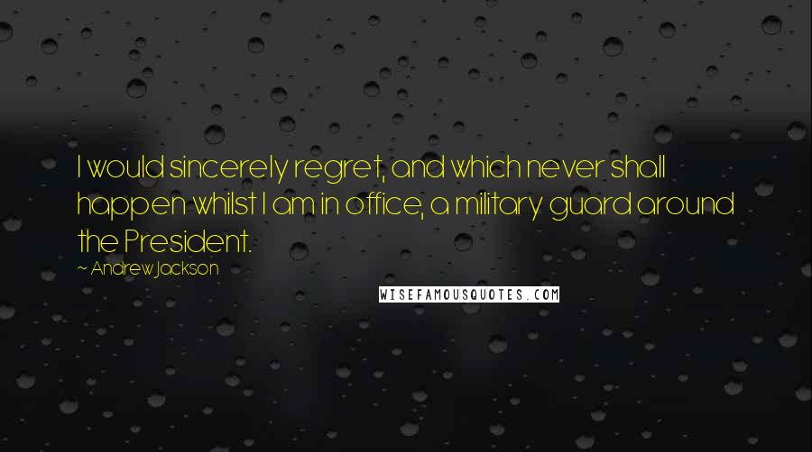 Andrew Jackson Quotes: I would sincerely regret, and which never shall happen whilst I am in office, a military guard around the President.