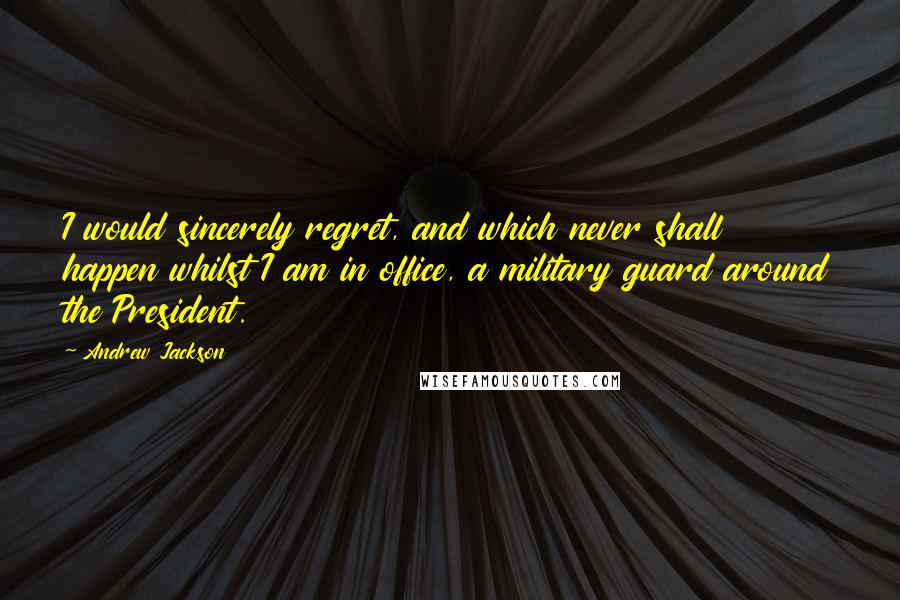 Andrew Jackson Quotes: I would sincerely regret, and which never shall happen whilst I am in office, a military guard around the President.