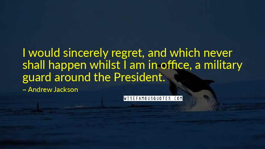 Andrew Jackson Quotes: I would sincerely regret, and which never shall happen whilst I am in office, a military guard around the President.