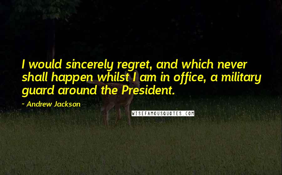 Andrew Jackson Quotes: I would sincerely regret, and which never shall happen whilst I am in office, a military guard around the President.