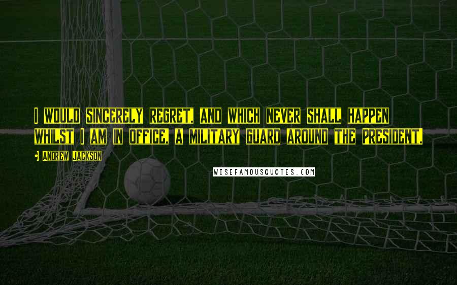 Andrew Jackson Quotes: I would sincerely regret, and which never shall happen whilst I am in office, a military guard around the President.