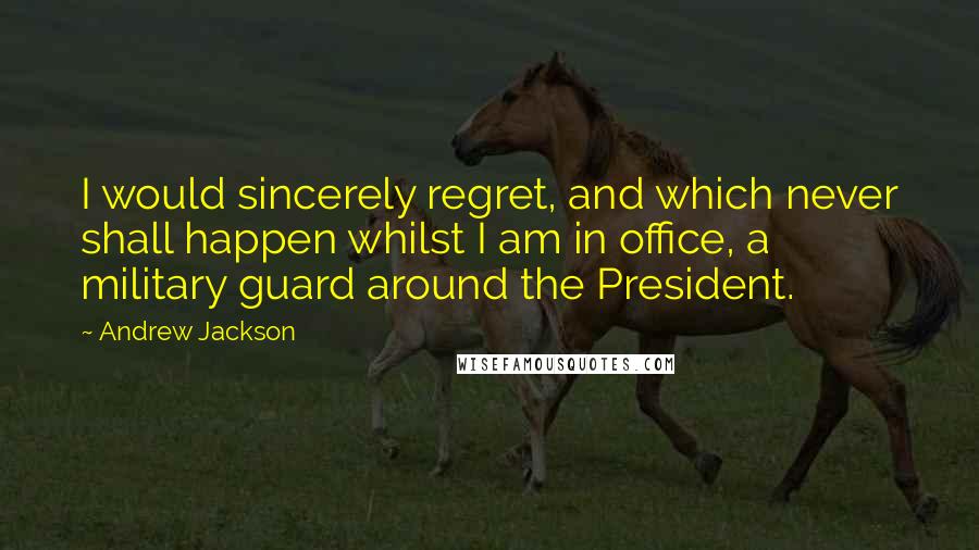 Andrew Jackson Quotes: I would sincerely regret, and which never shall happen whilst I am in office, a military guard around the President.