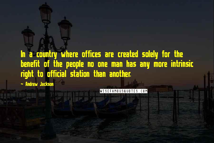 Andrew Jackson Quotes: In a country where offices are created solely for the benefit of the people no one man has any more intrinsic right to official station than another.