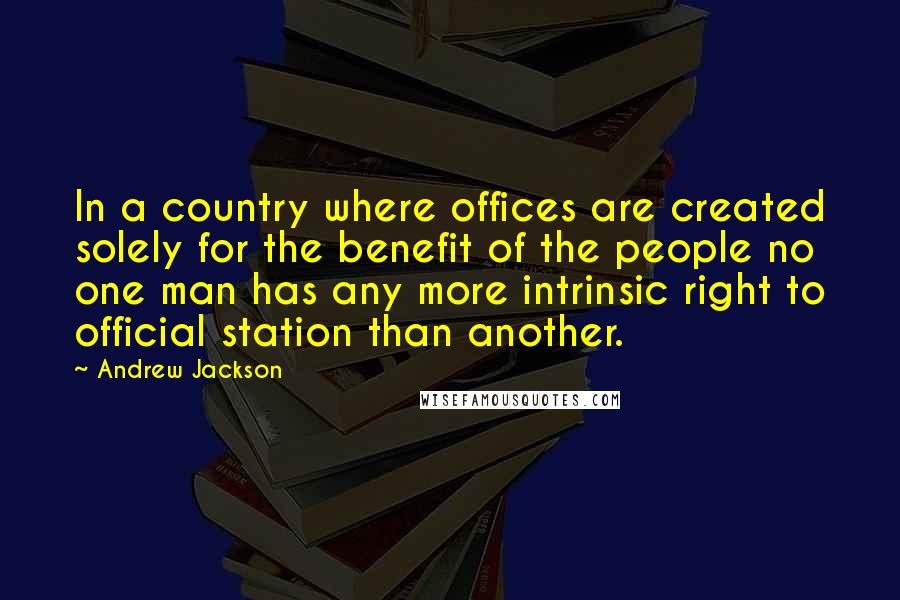 Andrew Jackson Quotes: In a country where offices are created solely for the benefit of the people no one man has any more intrinsic right to official station than another.