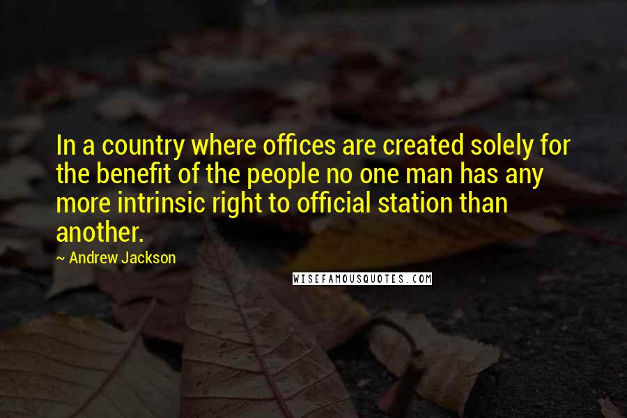 Andrew Jackson Quotes: In a country where offices are created solely for the benefit of the people no one man has any more intrinsic right to official station than another.