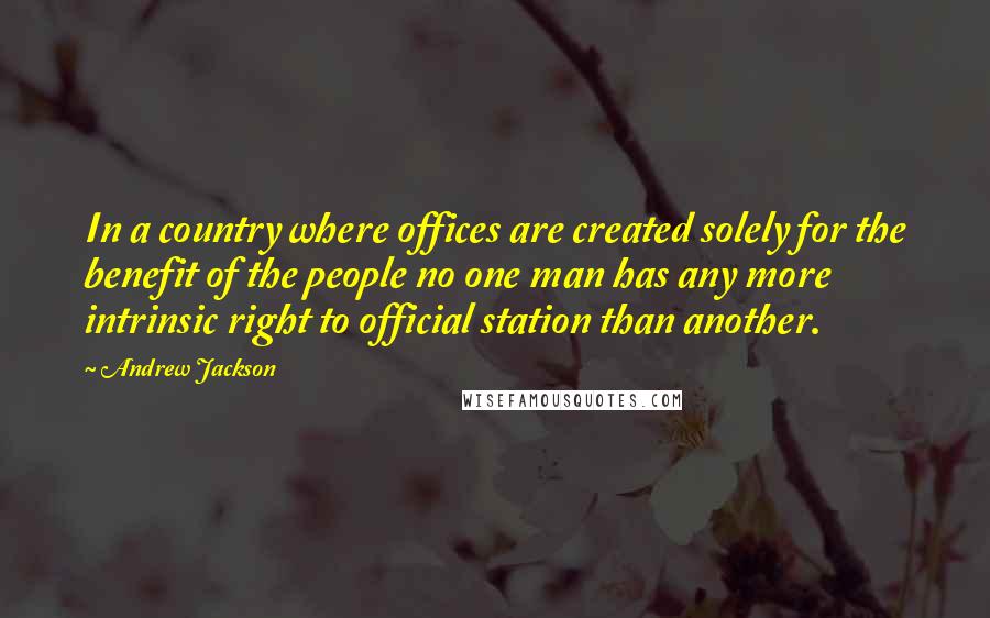 Andrew Jackson Quotes: In a country where offices are created solely for the benefit of the people no one man has any more intrinsic right to official station than another.