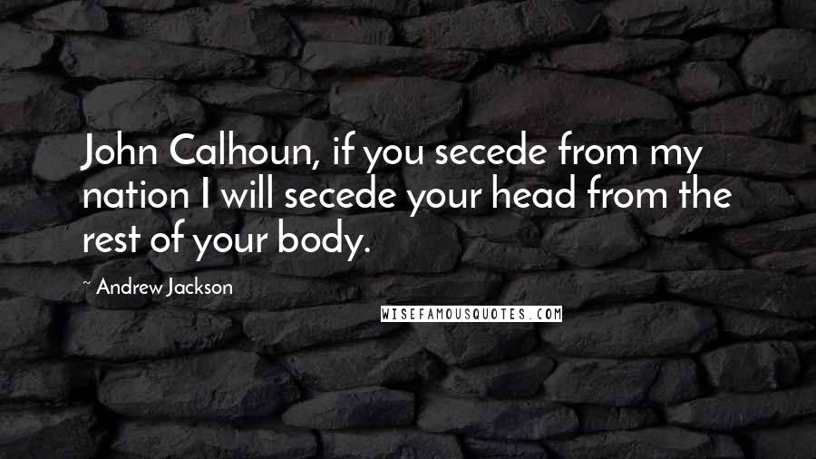 Andrew Jackson Quotes: John Calhoun, if you secede from my nation I will secede your head from the rest of your body.
