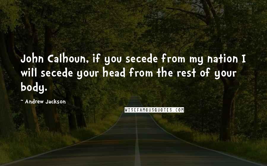 Andrew Jackson Quotes: John Calhoun, if you secede from my nation I will secede your head from the rest of your body.