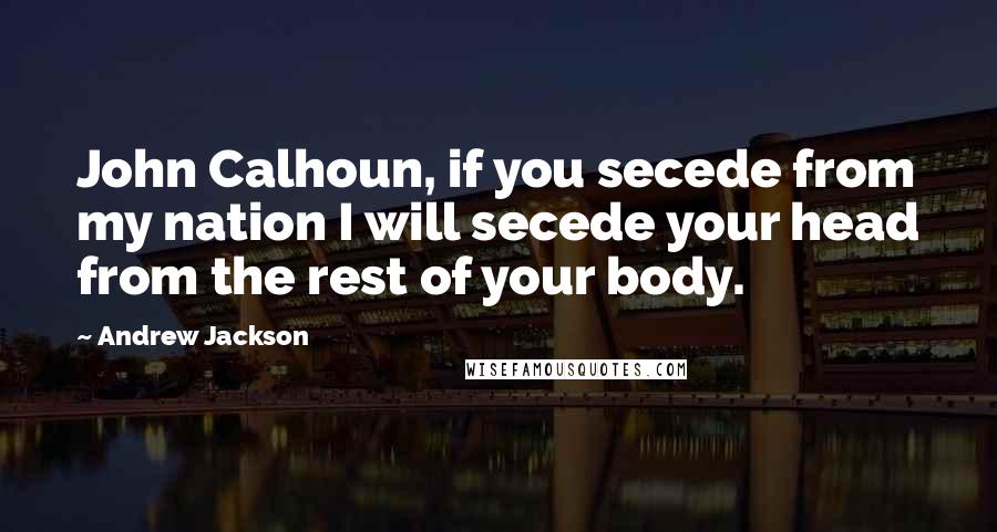 Andrew Jackson Quotes: John Calhoun, if you secede from my nation I will secede your head from the rest of your body.