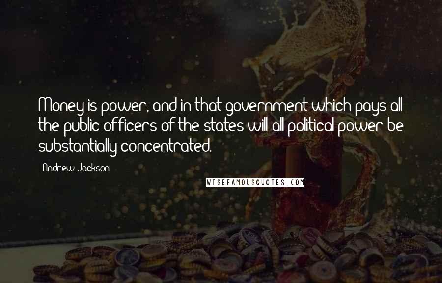 Andrew Jackson Quotes: Money is power, and in that government which pays all the public officers of the states will all political power be substantially concentrated.