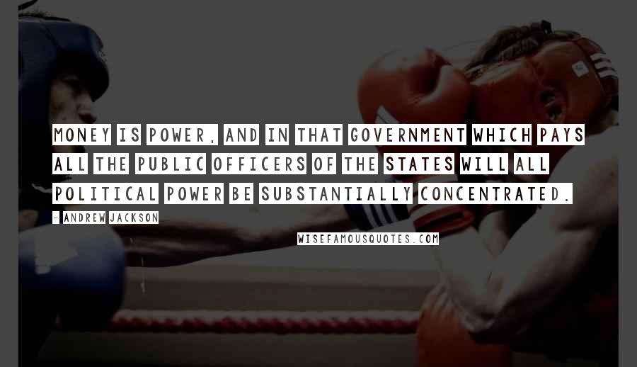 Andrew Jackson Quotes: Money is power, and in that government which pays all the public officers of the states will all political power be substantially concentrated.